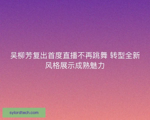 吴柳芳复出首度直播不再跳舞 转型全新风格展示成熟魅力