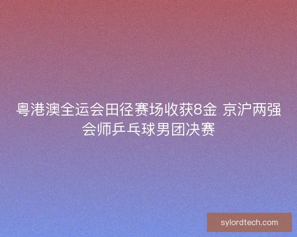 粤港澳全运会田径赛场收获8金 京沪两强会师乒乓球男团决赛