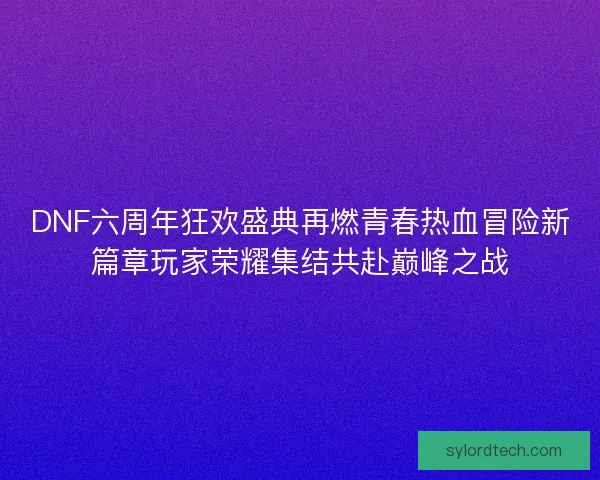 DNF六周年狂欢盛典再燃青春热血冒险新篇章玩家荣耀集结共赴巅峰之战
