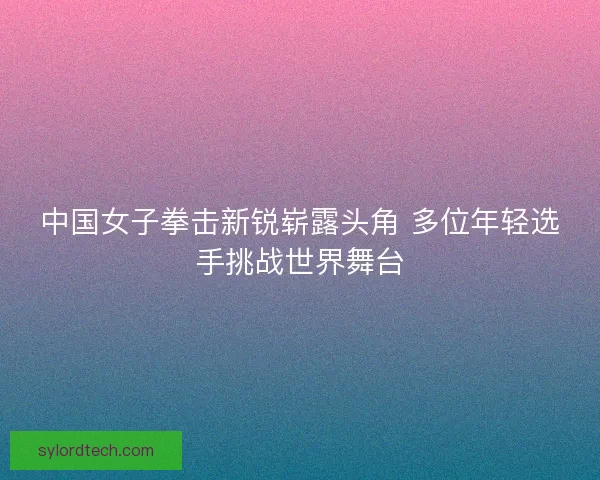 中国女子拳击新锐崭露头角 多位年轻选手挑战世界舞台