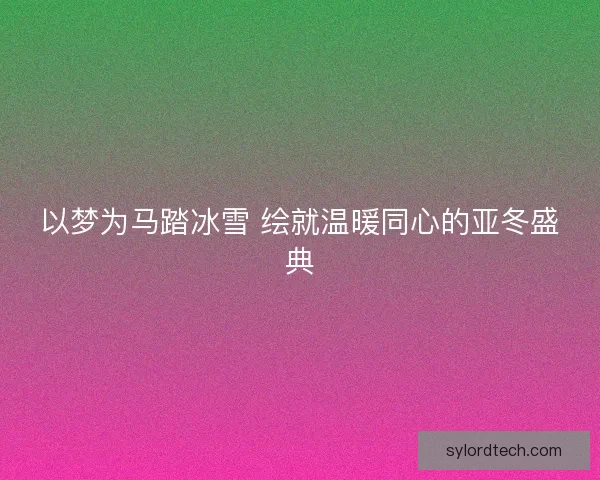 以梦为马踏冰雪 绘就温暖同心的亚冬盛典