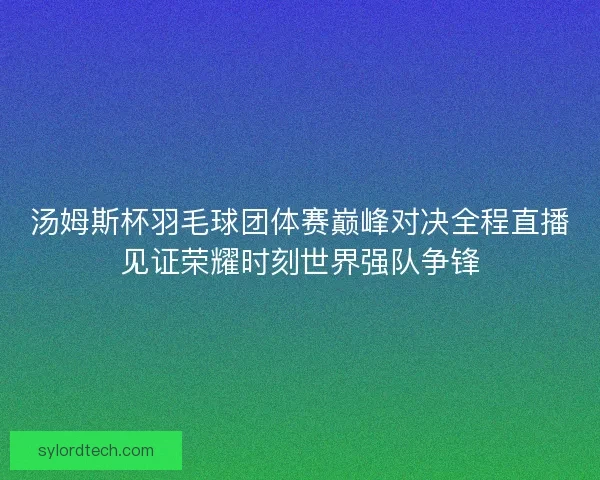 汤姆斯杯羽毛球团体赛巅峰对决全程直播见证荣耀时刻世界强队争锋