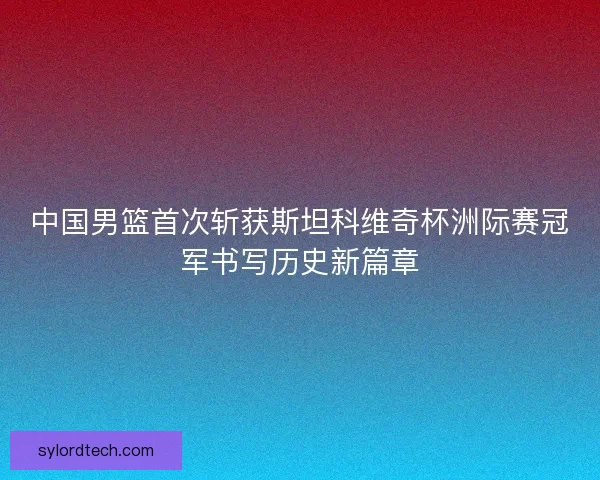 中国男篮首次斩获斯坦科维奇杯洲际赛冠军书写历史新篇章