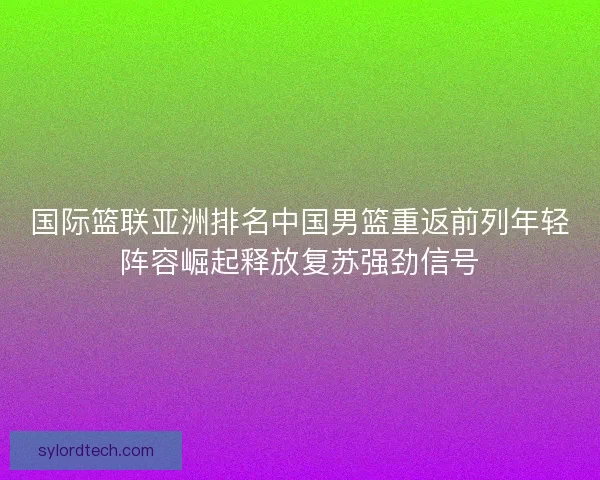 国际篮联亚洲排名中国男篮重返前列年轻阵容崛起释放复苏强劲信号